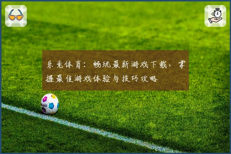 乐竞体育：畅玩最新游戏下载，掌握最佳游戏体验与技巧攻略