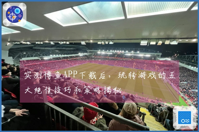 实测博鱼APP下载后，玩转游戏的五大绝佳技巧和策略揭秘
