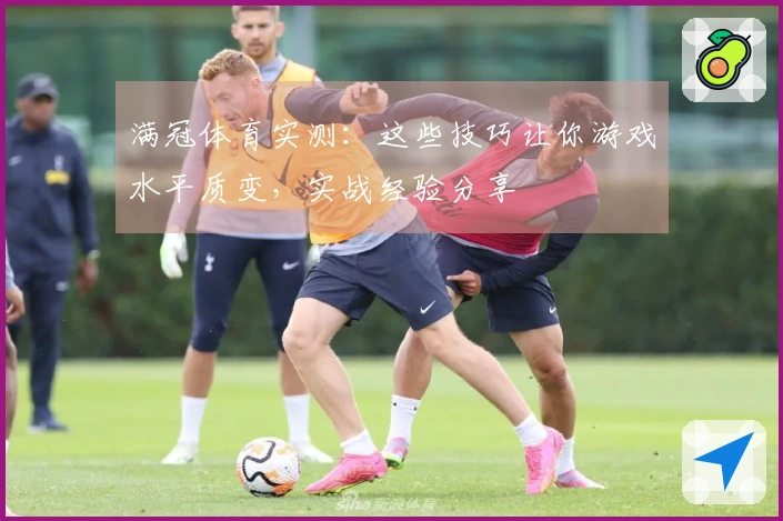 满冠体育实测：这些技巧让你游戏水平质变，实战经验分享