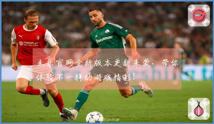米乐官网全新版本更新来袭，带你体验不一样的游戏精彩！