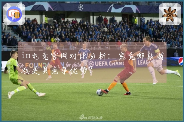 im电竞官网对比分析：究竟哪款游戏更具竞争优势？