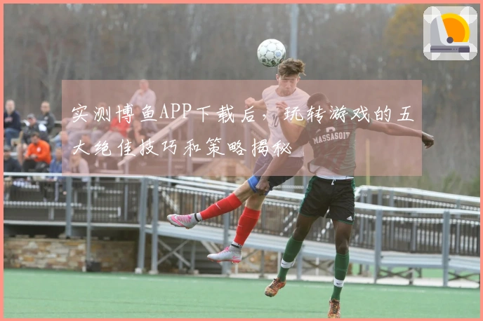 实测博鱼APP下载后，玩转游戏的五大绝佳技巧和策略揭秘